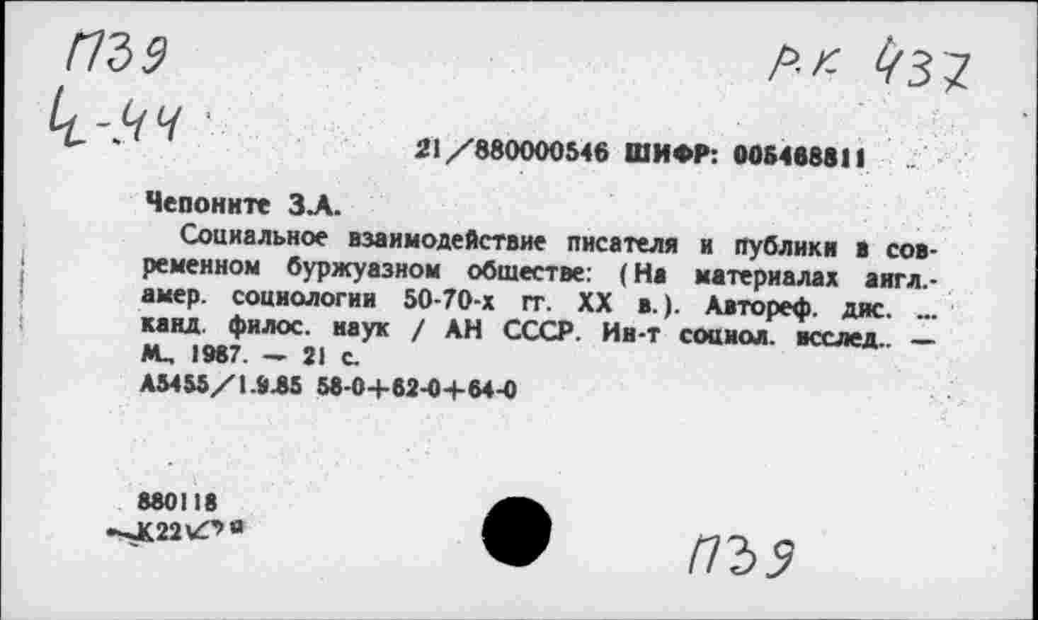 ﻿ПЪ9
Ll-.ЧЧ
р.п l/з^
21/880000546 ШИФР: 005468811
Чепоните ЗА.
Социальное взаимодействие писателя и публики в современном буржуазном обществе: (На материалах аигл-амер. социологии 50-70-х гг. XX в.). Авторе*, дне. канд. филос. наук / АН СССР. Ии-т соаиол. всслед ________
AL, 1987. - 21 с.
А5455/1.945 58-0+62-0+64-0
880118 -^K22'Z'’0
ПЪ9